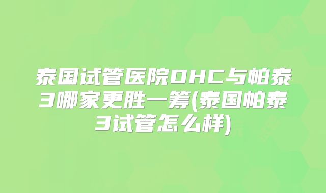 泰国试管医院DHC与帕泰3哪家更胜一筹(泰国帕泰3试管怎么样)