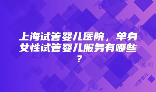 上海试管婴儿医院,单身女性试管婴儿服务有哪些?