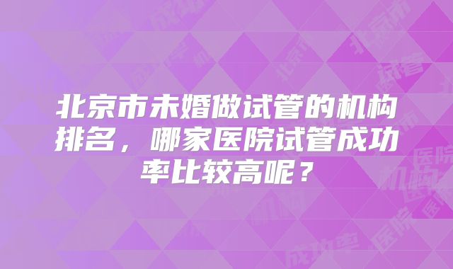 北京市未婚做试管的机构排名，哪家医院试管成功率比较高呢？