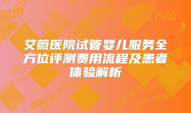 艾薇医院试管婴儿服务全方位评测费用流程及患者体验解析
