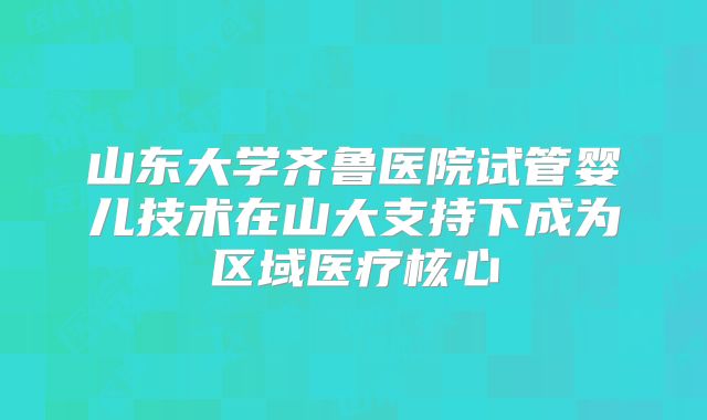 山东大学齐鲁医院试管婴儿技术在山大支持下成为区域医疗核心