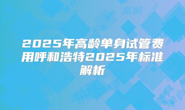 2025年高龄单身试管费用呼和浩特2025年标准解析