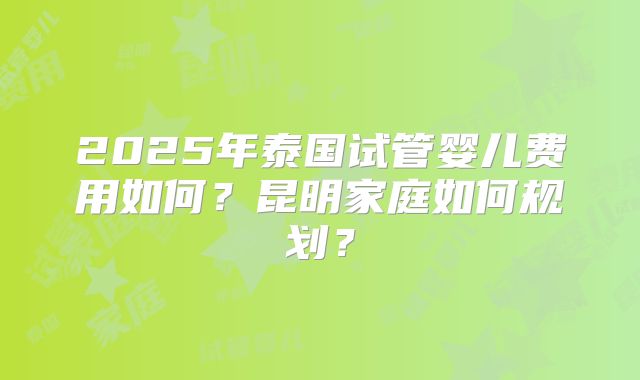 2025年泰国试管婴儿费用如何？昆明家庭如何规划？