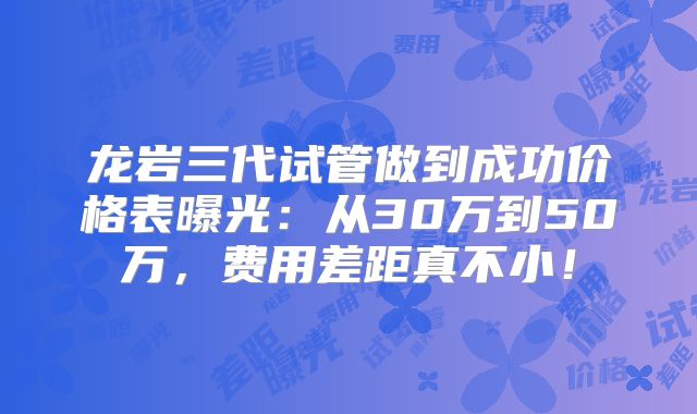 龙岩三代试管做到成功价格表曝光：从30万到50万，费用差距真不小！