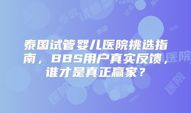 泰国试管婴儿医院挑选指南,BBS用户真实反馈,谁才是真正赢家?