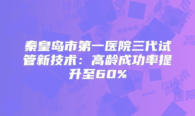 秦皇岛市第一医院三代试管新技术：高龄成功率提升至60%