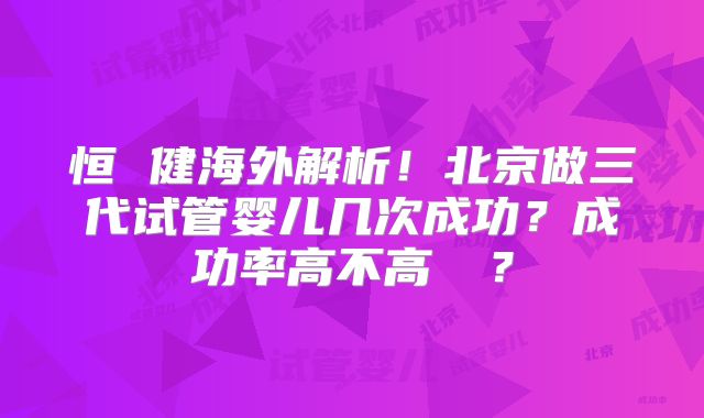 恒 健海外解析！北京做三代试管婴儿几次成功？成功率高不高  ？