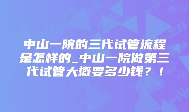 中山一院的三代试管流程是怎样的_中山一院做第三代试管大概要多少钱？！