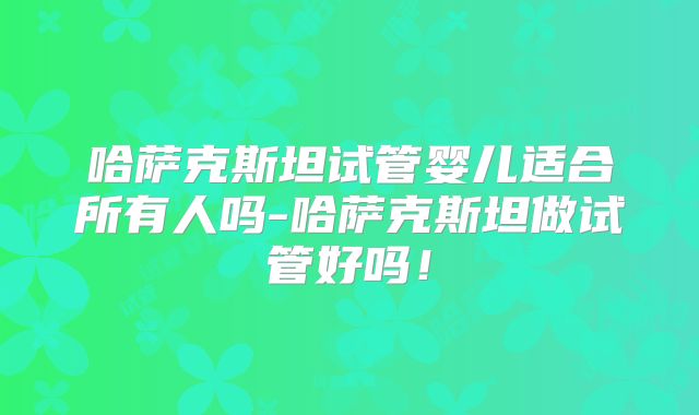 哈萨克斯坦试管婴儿适合所有人吗-哈萨克斯坦做试管好吗！