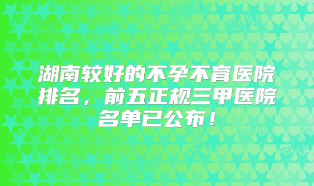 湖南较好的不孕不育医院排名，前五正规三甲医院名单已公布！