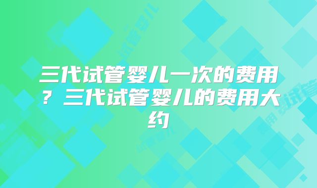 三代试管婴儿一次的费用？三代试管婴儿的费用大约