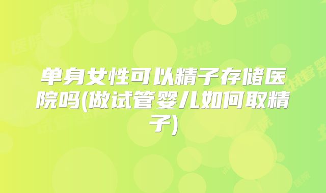 单身女性可以精子存储医院吗(做试管婴儿如何取精子)