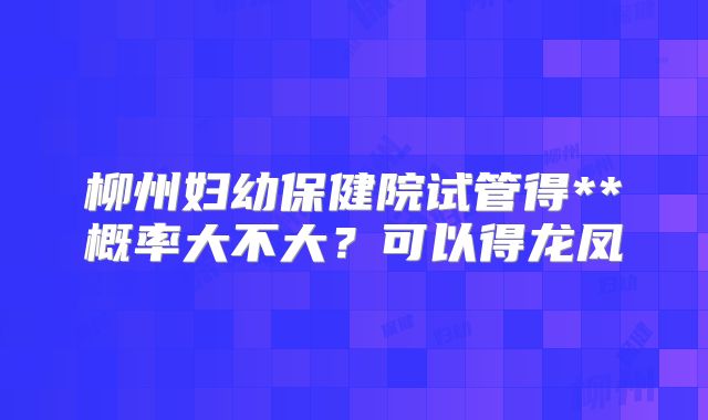柳州妇幼保健院试管得**概率大不大？可以得龙凤