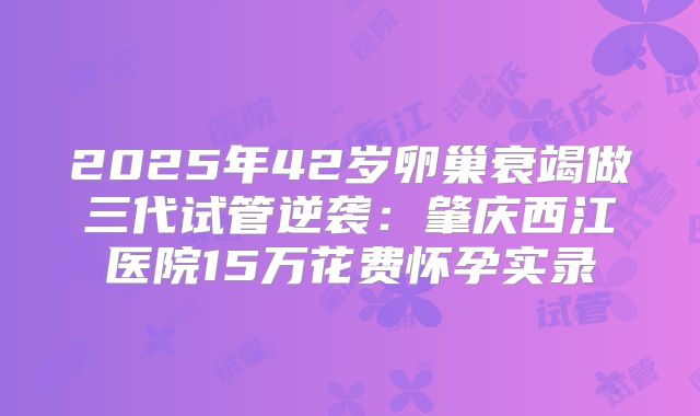 2025年42岁卵巢衰竭做三代试管逆袭：肇庆西江医院15万花费怀孕实录