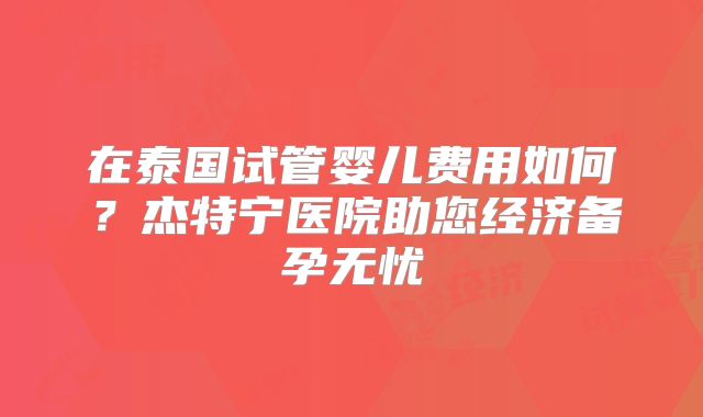 在泰国试管婴儿费用如何？杰特宁医院助您经济备孕无忧