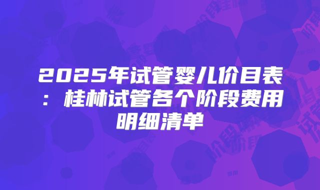 2025年试管婴儿价目表:桂林试管各个阶段费用明细清单