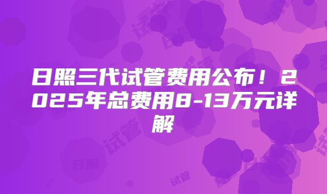 日照三代试管费用公布！2025年总费用8-13万元详解