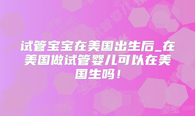 试管宝宝在美国出生后_在美国做试管婴儿可以在美国生吗！