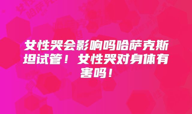 女性哭会影响吗哈萨克斯坦试管！女性哭对身体有害吗！