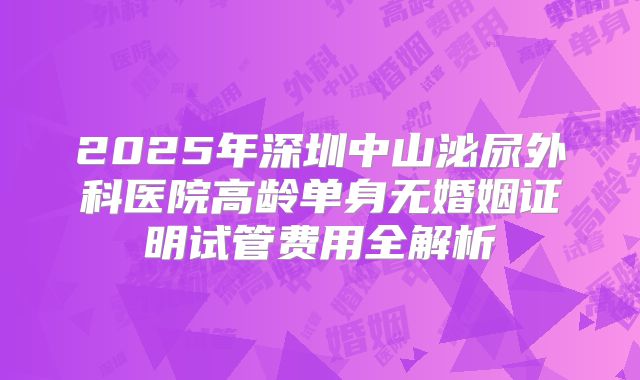 2025年深圳中山泌尿外科医院高龄单身无婚姻证明试管费用全解析