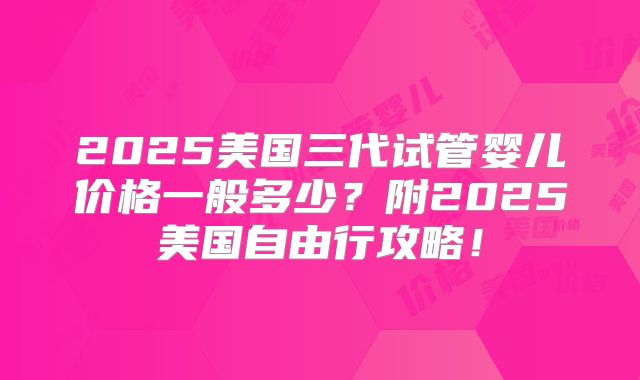 2025美国三代试管婴儿价格一般多少？附2025美国自由行攻略！