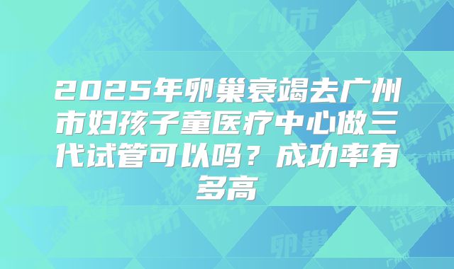 2025年卵巢衰竭去广州市妇孩子童医疗中心做三代试管可以吗？成功率有多高
