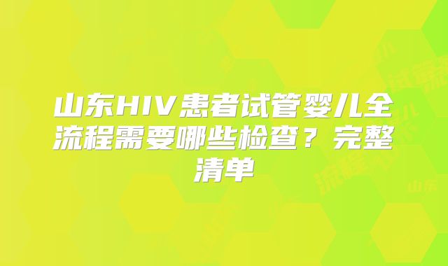山东HIV患者试管婴儿全流程需要哪些检查？完整清单