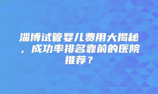 淄博试管婴儿费用大揭秘，成功率排名靠前的医院推荐？
