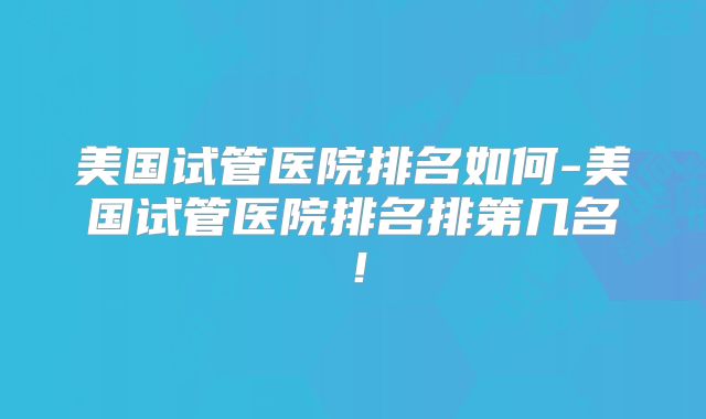 美国试管医院排名如何-美国试管医院排名排第几名！
