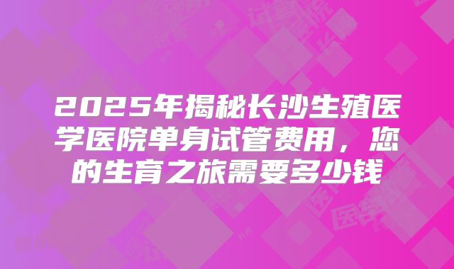 2025年揭秘长沙生殖医学医院单身试管费用，您的生育之旅需要多少钱