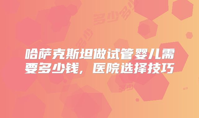 哈萨克斯坦做试管婴儿需要多少钱, 医院选择技巧