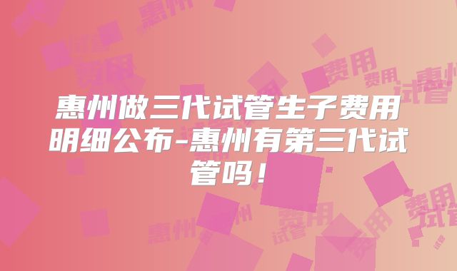惠州做三代试管生子费用明细公布-惠州有第三代试管吗！