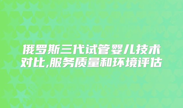 俄罗斯三代试管婴儿技术对比,服务质量和环境评估