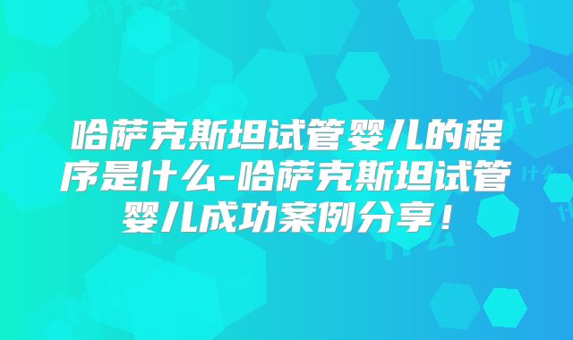哈萨克斯坦试管婴儿的程序是什么-哈萨克斯坦试管婴儿成功案例分享！