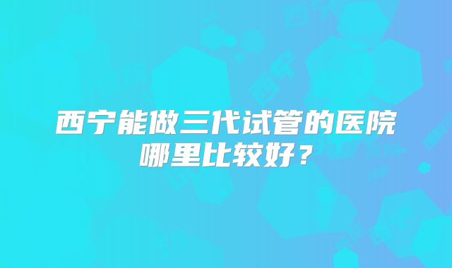西宁能做三代试管的医院哪里比较好？