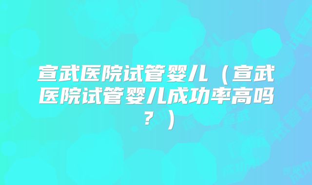 宣武医院试管婴儿(宣武医院试管婴儿成功率高吗?)