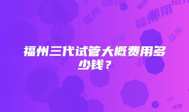 福州三代试管大概费用多少钱？