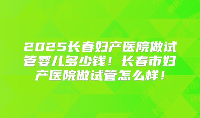 2025长春妇产医院做试管婴儿多少钱！长春市妇产医院做试管怎么样！