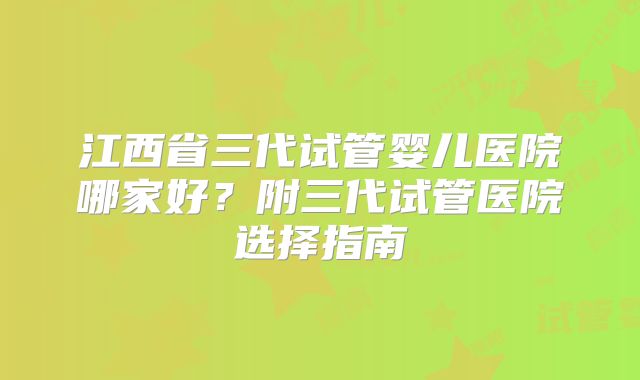 江西省三代试管婴儿医院哪家好？附三代试管医院选择指南