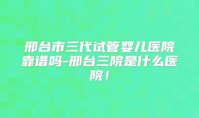 邢台市三代试管婴儿医院靠谱吗-邢台三院是什么医院！