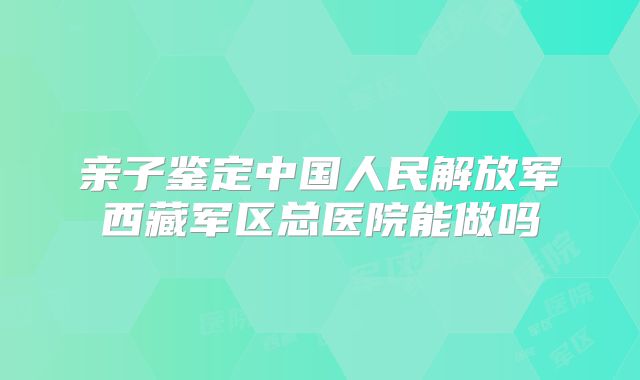 亲子鉴定中国人民解放军西藏军区总医院能做吗
