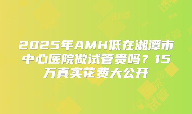 2025年AMH低在湘潭市中心医院做试管贵吗？15万真实花费大公开