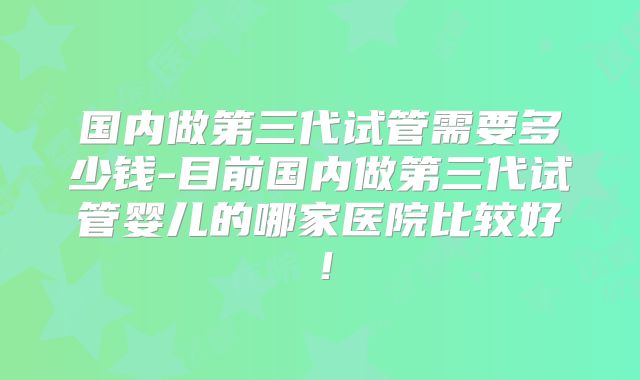 国内做第三代试管需要多少钱-目前国内做第三代试管婴儿的哪家医院比较好！