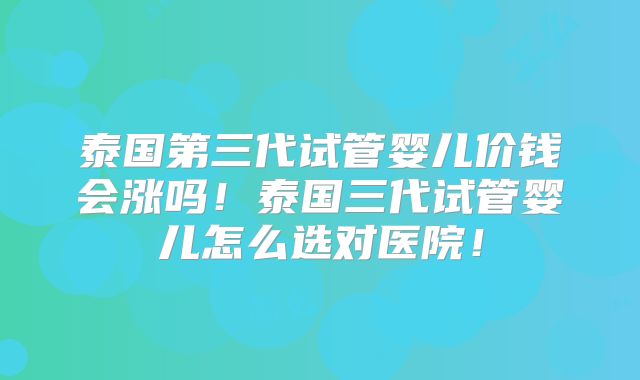 泰国第三代试管婴儿价钱会涨吗！泰国三代试管婴儿怎么选对医院！