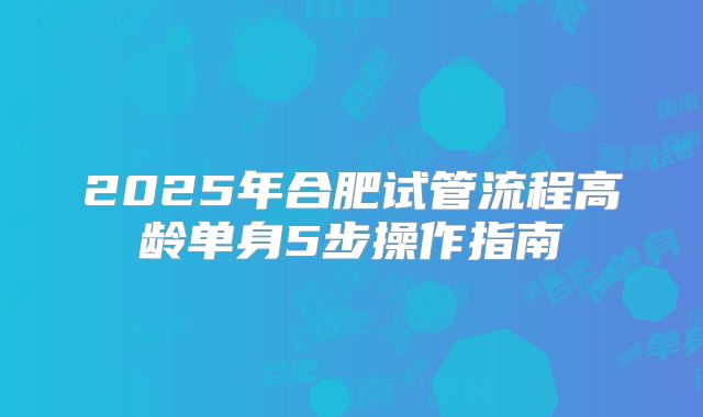 2025年合肥试管流程高龄单身5步操作指南