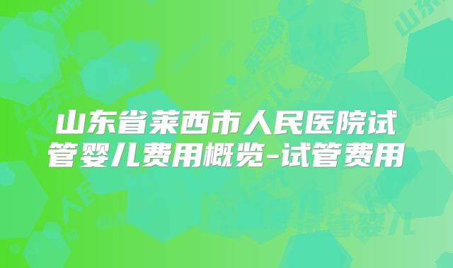 山东省莱西市人民医院试管婴儿费用概览-试管费用