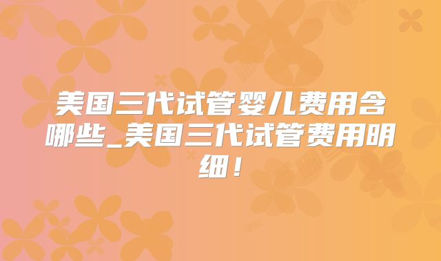 美国三代试管婴儿费用含哪些_美国三代试管费用明细！