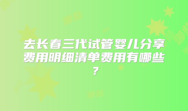 去长春三代试管婴儿分享费用明细清单费用有哪些？