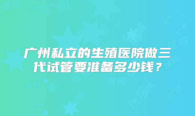 广州私立的生殖医院做三代试管要准备多少钱？