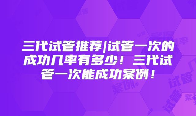 三代试管推荐|试管一次的成功几率有多少！三代试管一次能成功案例！